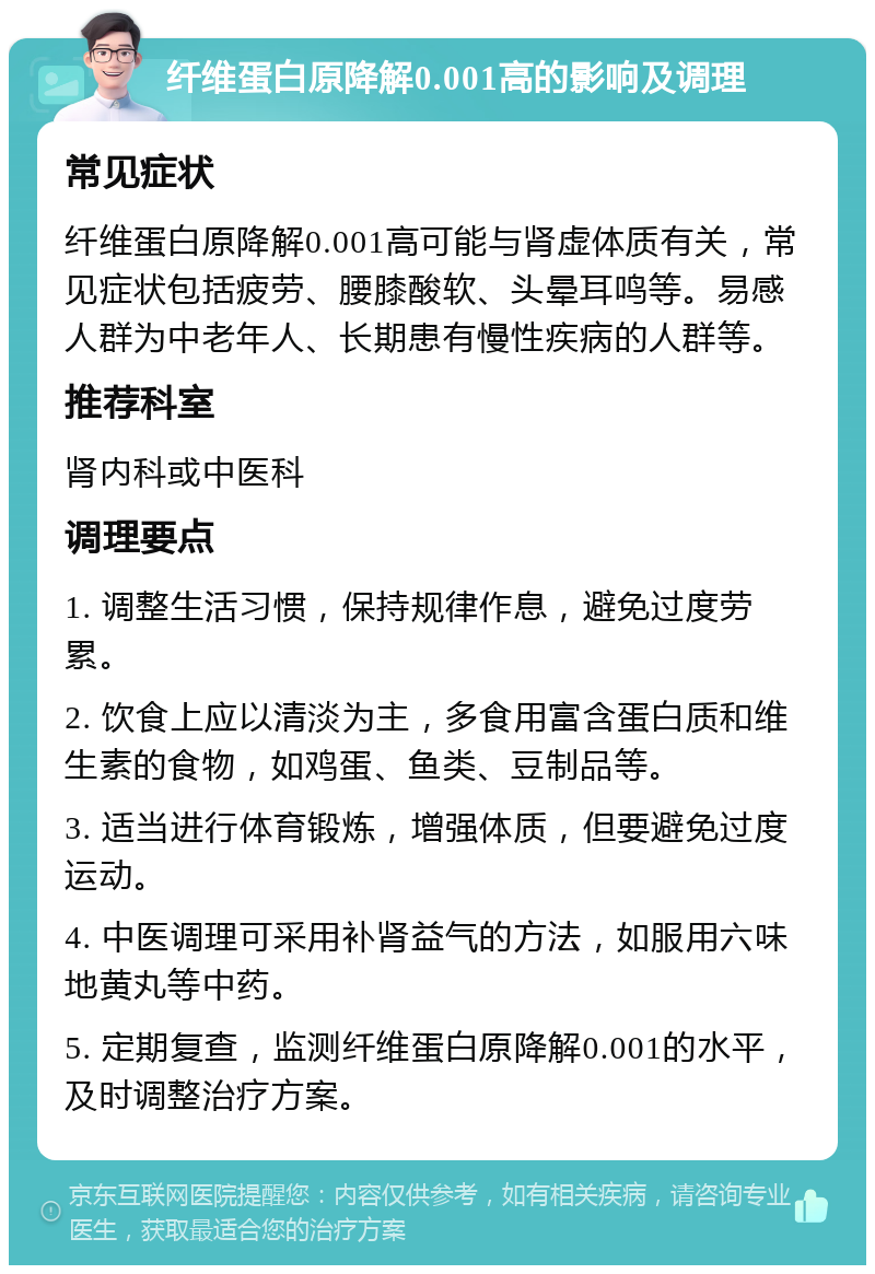 纤维蛋白原降解0.001高的影响及调理 常见症状 纤维蛋白原降解0.001高可能与肾虚体质有关，常见症状包括疲劳、腰膝酸软、头晕耳鸣等。易感人群为中老年人、长期患有慢性疾病的人群等。 推荐科室 肾内科或中医科 调理要点 1. 调整生活习惯，保持规律作息，避免过度劳累。 2. 饮食上应以清淡为主，多食用富含蛋白质和维生素的食物，如鸡蛋、鱼类、豆制品等。 3. 适当进行体育锻炼，增强体质，但要避免过度运动。 4. 中医调理可采用补肾益气的方法，如服用六味地黄丸等中药。 5. 定期复查，监测纤维蛋白原降解0.001的水平，及时调整治疗方案。