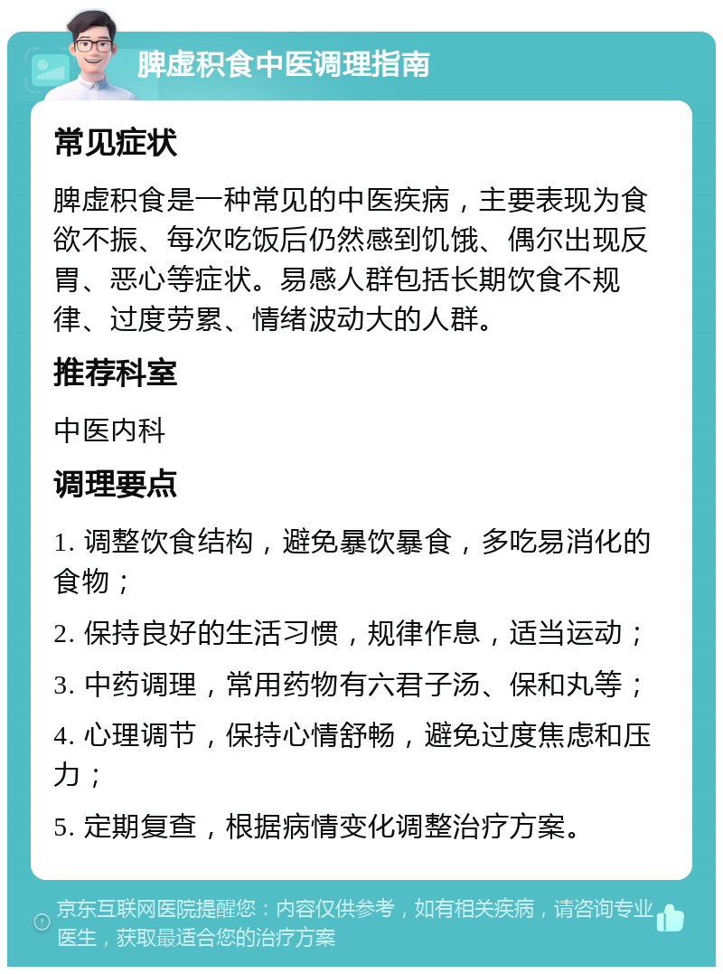 脾虚积食中医调理指南 常见症状 脾虚积食是一种常见的中医疾病，主要表现为食欲不振、每次吃饭后仍然感到饥饿、偶尔出现反胃、恶心等症状。易感人群包括长期饮食不规律、过度劳累、情绪波动大的人群。 推荐科室 中医内科 调理要点 1. 调整饮食结构，避免暴饮暴食，多吃易消化的食物； 2. 保持良好的生活习惯，规律作息，适当运动； 3. 中药调理，常用药物有六君子汤、保和丸等； 4. 心理调节，保持心情舒畅，避免过度焦虑和压力； 5. 定期复查，根据病情变化调整治疗方案。