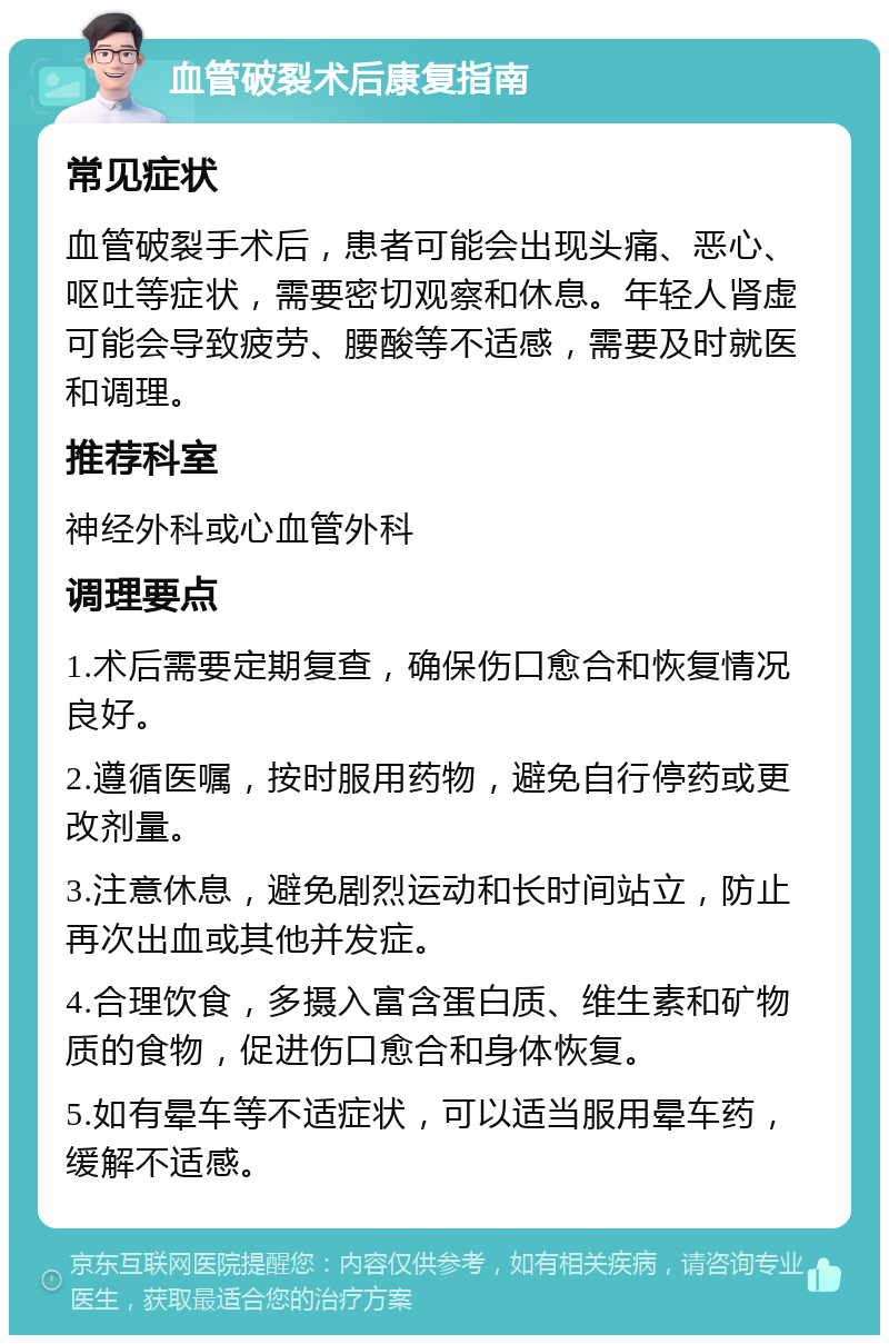 血管破裂术后康复指南 常见症状 血管破裂手术后，患者可能会出现头痛、恶心、呕吐等症状，需要密切观察和休息。年轻人肾虚可能会导致疲劳、腰酸等不适感，需要及时就医和调理。 推荐科室 神经外科或心血管外科 调理要点 1.术后需要定期复查，确保伤口愈合和恢复情况良好。 2.遵循医嘱，按时服用药物，避免自行停药或更改剂量。 3.注意休息，避免剧烈运动和长时间站立，防止再次出血或其他并发症。 4.合理饮食，多摄入富含蛋白质、维生素和矿物质的食物，促进伤口愈合和身体恢复。 5.如有晕车等不适症状，可以适当服用晕车药，缓解不适感。