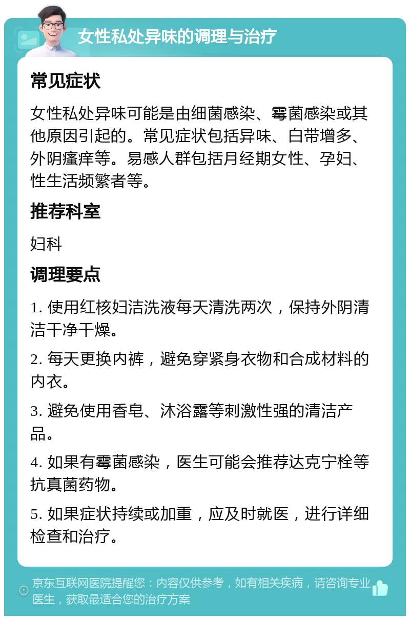 女性私处异味的调理与治疗 常见症状 女性私处异味可能是由细菌感染、霉菌感染或其他原因引起的。常见症状包括异味、白带增多、外阴瘙痒等。易感人群包括月经期女性、孕妇、性生活频繁者等。 推荐科室 妇科 调理要点 1. 使用红核妇洁洗液每天清洗两次，保持外阴清洁干净干燥。 2. 每天更换内裤，避免穿紧身衣物和合成材料的内衣。 3. 避免使用香皂、沐浴露等刺激性强的清洁产品。 4. 如果有霉菌感染，医生可能会推荐达克宁栓等抗真菌药物。 5. 如果症状持续或加重，应及时就医，进行详细检查和治疗。