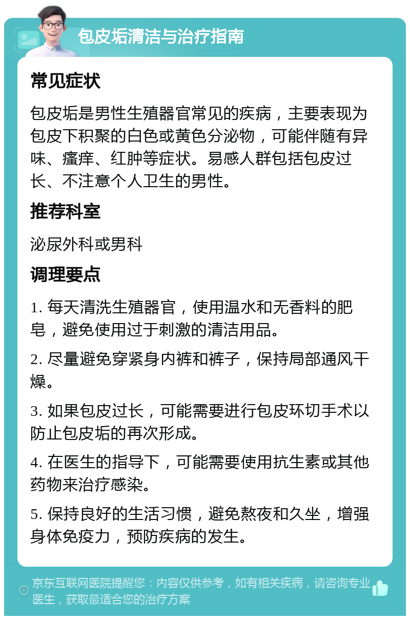 包皮垢清洁与治疗指南 常见症状 包皮垢是男性生殖器官常见的疾病，主要表现为包皮下积聚的白色或黄色分泌物，可能伴随有异味、瘙痒、红肿等症状。易感人群包括包皮过长、不注意个人卫生的男性。 推荐科室 泌尿外科或男科 调理要点 1. 每天清洗生殖器官，使用温水和无香料的肥皂，避免使用过于刺激的清洁用品。 2. 尽量避免穿紧身内裤和裤子，保持局部通风干燥。 3. 如果包皮过长，可能需要进行包皮环切手术以防止包皮垢的再次形成。 4. 在医生的指导下，可能需要使用抗生素或其他药物来治疗感染。 5. 保持良好的生活习惯，避免熬夜和久坐，增强身体免疫力，预防疾病的发生。