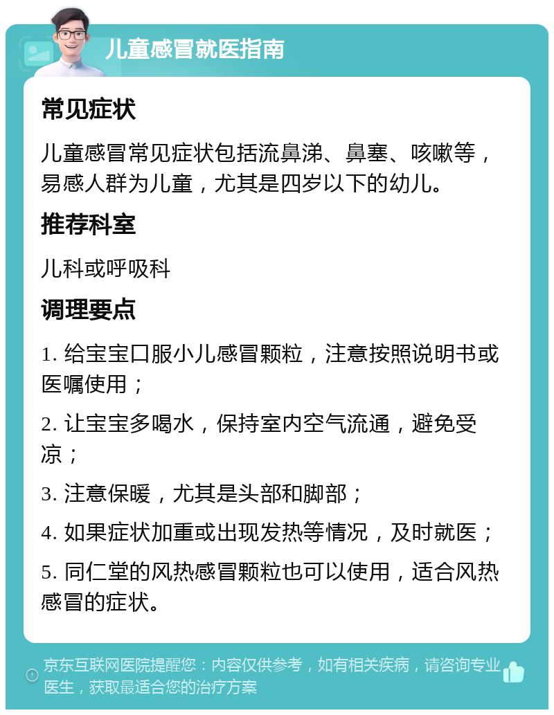 儿童感冒就医指南 常见症状 儿童感冒常见症状包括流鼻涕、鼻塞、咳嗽等，易感人群为儿童，尤其是四岁以下的幼儿。 推荐科室 儿科或呼吸科 调理要点 1. 给宝宝口服小儿感冒颗粒，注意按照说明书或医嘱使用； 2. 让宝宝多喝水，保持室内空气流通，避免受凉； 3. 注意保暖，尤其是头部和脚部； 4. 如果症状加重或出现发热等情况，及时就医； 5. 同仁堂的风热感冒颗粒也可以使用，适合风热感冒的症状。