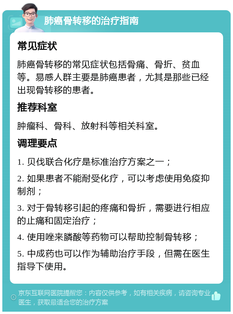 肺癌骨转移的治疗指南 常见症状 肺癌骨转移的常见症状包括骨痛、骨折、贫血等。易感人群主要是肺癌患者，尤其是那些已经出现骨转移的患者。 推荐科室 肿瘤科、骨科、放射科等相关科室。 调理要点 1. 贝伐联合化疗是标准治疗方案之一； 2. 如果患者不能耐受化疗，可以考虑使用免疫抑制剂； 3. 对于骨转移引起的疼痛和骨折，需要进行相应的止痛和固定治疗； 4. 使用唑来膦酸等药物可以帮助控制骨转移； 5. 中成药也可以作为辅助治疗手段，但需在医生指导下使用。