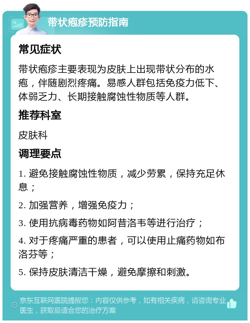 带状疱疹预防指南 常见症状 带状疱疹主要表现为皮肤上出现带状分布的水疱，伴随剧烈疼痛。易感人群包括免疫力低下、体弱乏力、长期接触腐蚀性物质等人群。 推荐科室 皮肤科 调理要点 1. 避免接触腐蚀性物质，减少劳累，保持充足休息； 2. 加强营养，增强免疫力； 3. 使用抗病毒药物如阿昔洛韦等进行治疗； 4. 对于疼痛严重的患者，可以使用止痛药物如布洛芬等； 5. 保持皮肤清洁干燥，避免摩擦和刺激。