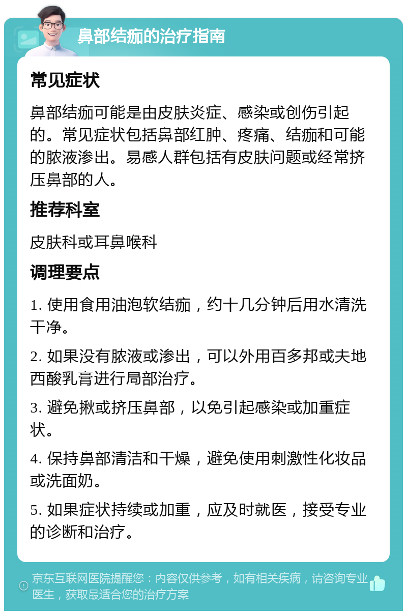 鼻部结痂的治疗指南 常见症状 鼻部结痂可能是由皮肤炎症、感染或创伤引起的。常见症状包括鼻部红肿、疼痛、结痂和可能的脓液渗出。易感人群包括有皮肤问题或经常挤压鼻部的人。 推荐科室 皮肤科或耳鼻喉科 调理要点 1. 使用食用油泡软结痂，约十几分钟后用水清洗干净。 2. 如果没有脓液或渗出，可以外用百多邦或夫地西酸乳膏进行局部治疗。 3. 避免揪或挤压鼻部，以免引起感染或加重症状。 4. 保持鼻部清洁和干燥，避免使用刺激性化妆品或洗面奶。 5. 如果症状持续或加重，应及时就医，接受专业的诊断和治疗。