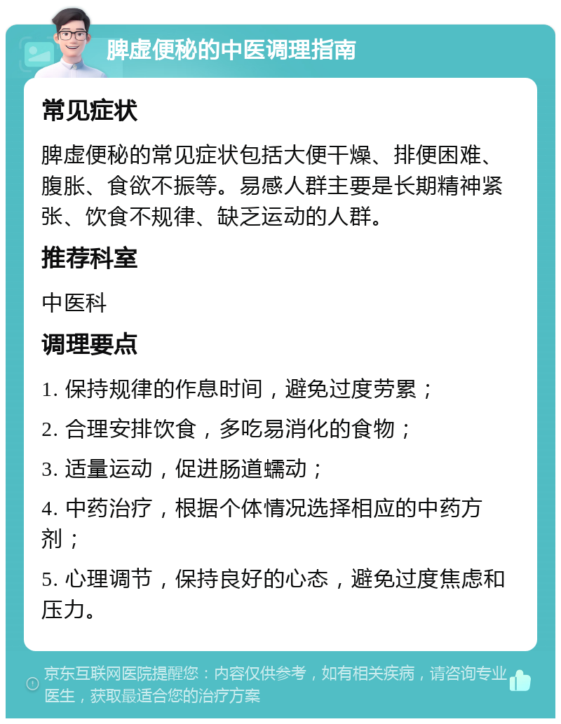 脾虚便秘的中医调理指南 常见症状 脾虚便秘的常见症状包括大便干燥、排便困难、腹胀、食欲不振等。易感人群主要是长期精神紧张、饮食不规律、缺乏运动的人群。 推荐科室 中医科 调理要点 1. 保持规律的作息时间，避免过度劳累； 2. 合理安排饮食，多吃易消化的食物； 3. 适量运动，促进肠道蠕动； 4. 中药治疗，根据个体情况选择相应的中药方剂； 5. 心理调节，保持良好的心态，避免过度焦虑和压力。