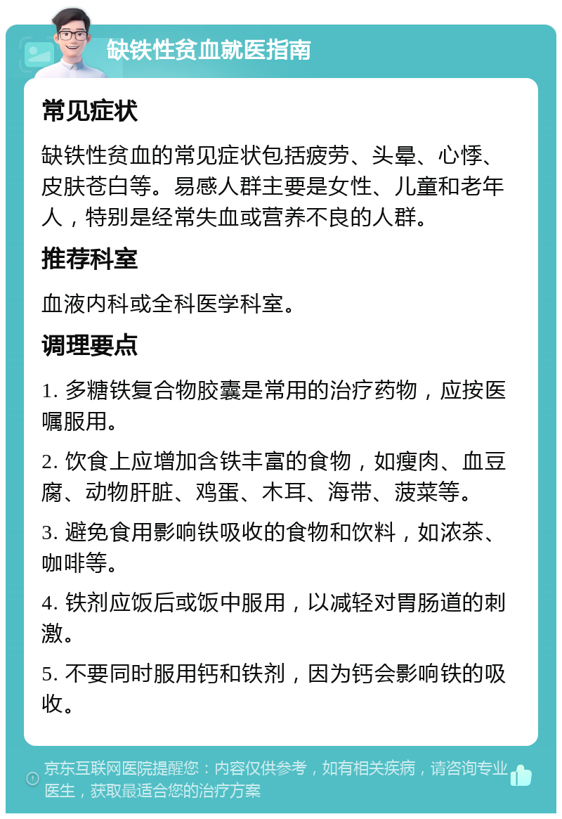 缺铁性贫血就医指南 常见症状 缺铁性贫血的常见症状包括疲劳、头晕、心悸、皮肤苍白等。易感人群主要是女性、儿童和老年人，特别是经常失血或营养不良的人群。 推荐科室 血液内科或全科医学科室。 调理要点 1. 多糖铁复合物胶囊是常用的治疗药物，应按医嘱服用。 2. 饮食上应增加含铁丰富的食物，如瘦肉、血豆腐、动物肝脏、鸡蛋、木耳、海带、菠菜等。 3. 避免食用影响铁吸收的食物和饮料，如浓茶、咖啡等。 4. 铁剂应饭后或饭中服用，以减轻对胃肠道的刺激。 5. 不要同时服用钙和铁剂，因为钙会影响铁的吸收。