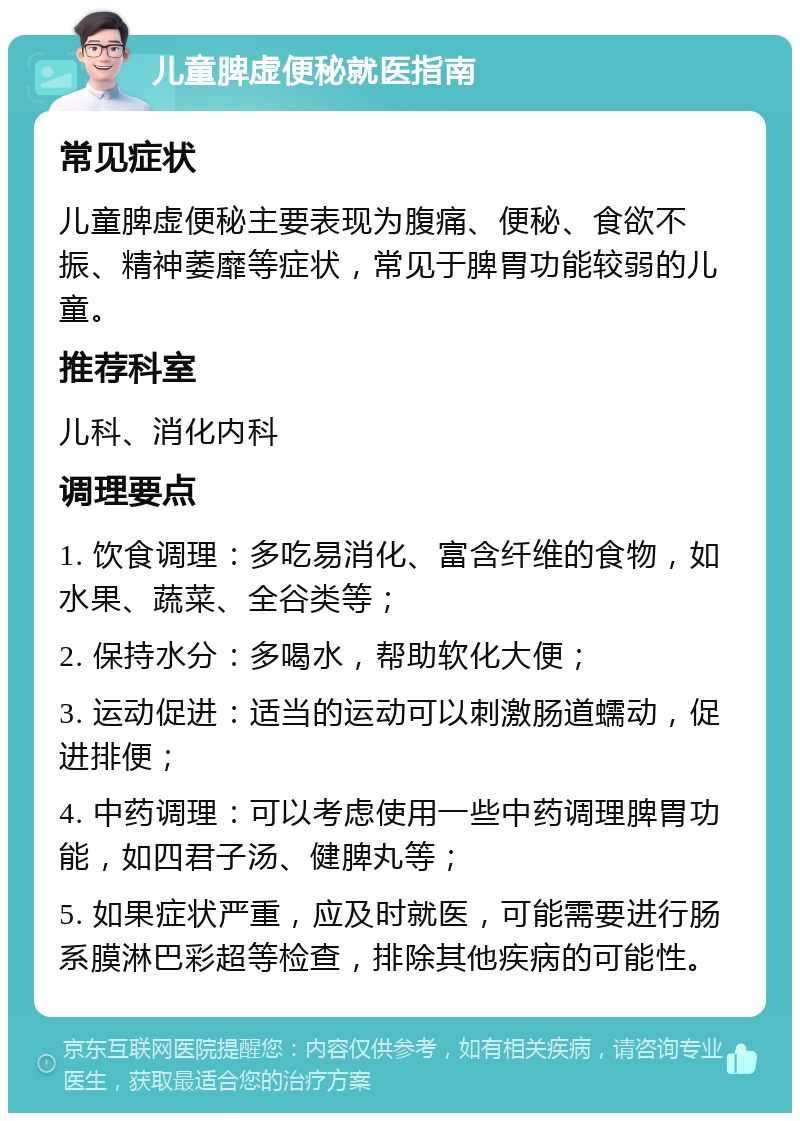 儿童脾虚便秘就医指南 常见症状 儿童脾虚便秘主要表现为腹痛、便秘、食欲不振、精神萎靡等症状，常见于脾胃功能较弱的儿童。 推荐科室 儿科、消化内科 调理要点 1. 饮食调理：多吃易消化、富含纤维的食物，如水果、蔬菜、全谷类等； 2. 保持水分：多喝水，帮助软化大便； 3. 运动促进：适当的运动可以刺激肠道蠕动，促进排便； 4. 中药调理：可以考虑使用一些中药调理脾胃功能，如四君子汤、健脾丸等； 5. 如果症状严重，应及时就医，可能需要进行肠系膜淋巴彩超等检查，排除其他疾病的可能性。