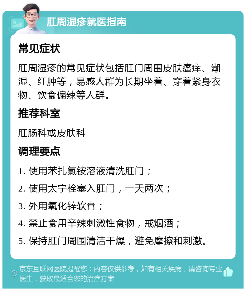 肛周湿疹就医指南 常见症状 肛周湿疹的常见症状包括肛门周围皮肤瘙痒、潮湿、红肿等，易感人群为长期坐着、穿着紧身衣物、饮食偏辣等人群。 推荐科室 肛肠科或皮肤科 调理要点 1. 使用苯扎氯铵溶液清洗肛门； 2. 使用太宁栓塞入肛门，一天两次； 3. 外用氧化锌软膏； 4. 禁止食用辛辣刺激性食物，戒烟酒； 5. 保持肛门周围清洁干燥，避免摩擦和刺激。