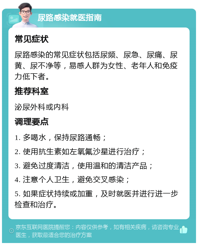 尿路感染就医指南 常见症状 尿路感染的常见症状包括尿频、尿急、尿痛、尿黄、尿不净等，易感人群为女性、老年人和免疫力低下者。 推荐科室 泌尿外科或内科 调理要点 1. 多喝水，保持尿路通畅； 2. 使用抗生素如左氧氟沙星进行治疗； 3. 避免过度清洁，使用温和的清洁产品； 4. 注意个人卫生，避免交叉感染； 5. 如果症状持续或加重，及时就医并进行进一步检查和治疗。