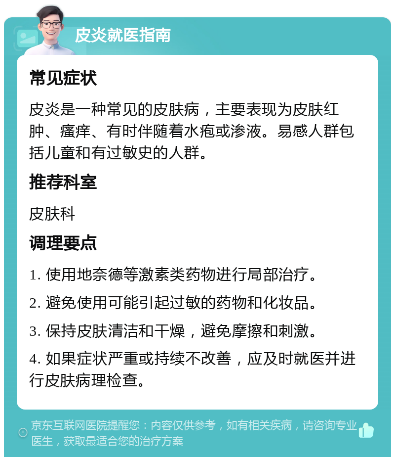 皮炎就医指南 常见症状 皮炎是一种常见的皮肤病，主要表现为皮肤红肿、瘙痒、有时伴随着水疱或渗液。易感人群包括儿童和有过敏史的人群。 推荐科室 皮肤科 调理要点 1. 使用地奈德等激素类药物进行局部治疗。 2. 避免使用可能引起过敏的药物和化妆品。 3. 保持皮肤清洁和干燥，避免摩擦和刺激。 4. 如果症状严重或持续不改善，应及时就医并进行皮肤病理检查。