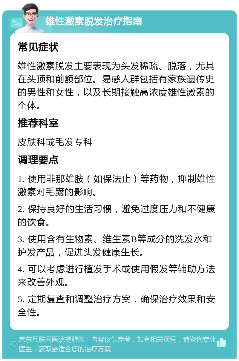 雄性激素脱发治疗指南 常见症状 雄性激素脱发主要表现为头发稀疏、脱落，尤其在头顶和前额部位。易感人群包括有家族遗传史的男性和女性，以及长期接触高浓度雄性激素的个体。 推荐科室 皮肤科或毛发专科 调理要点 1. 使用非那雄胺（如保法止）等药物，抑制雄性激素对毛囊的影响。 2. 保持良好的生活习惯，避免过度压力和不健康的饮食。 3. 使用含有生物素、维生素B等成分的洗发水和护发产品，促进头发健康生长。 4. 可以考虑进行植发手术或使用假发等辅助方法来改善外观。 5. 定期复查和调整治疗方案，确保治疗效果和安全性。