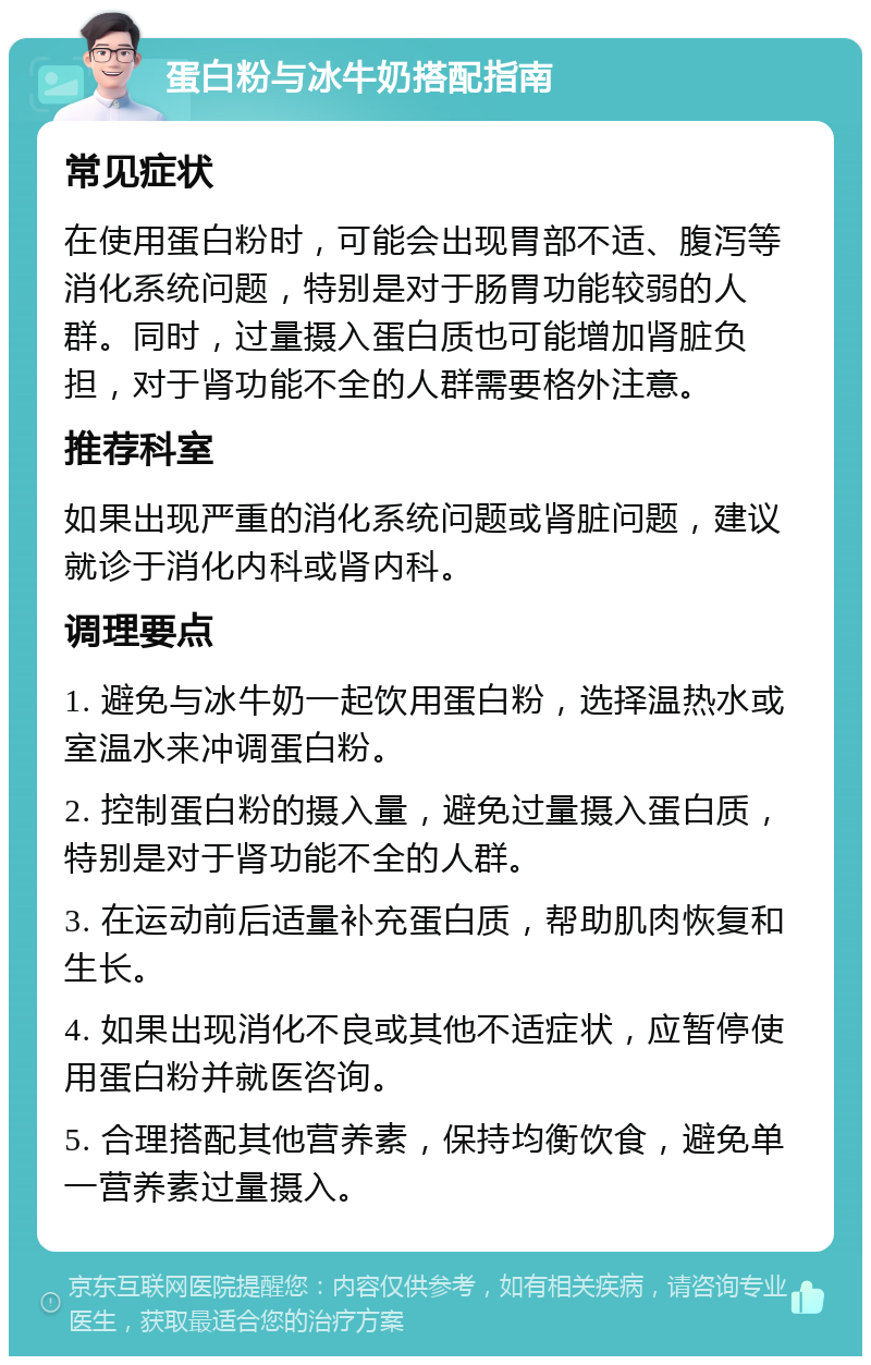 蛋白粉与冰牛奶搭配指南 常见症状 在使用蛋白粉时，可能会出现胃部不适、腹泻等消化系统问题，特别是对于肠胃功能较弱的人群。同时，过量摄入蛋白质也可能增加肾脏负担，对于肾功能不全的人群需要格外注意。 推荐科室 如果出现严重的消化系统问题或肾脏问题，建议就诊于消化内科或肾内科。 调理要点 1. 避免与冰牛奶一起饮用蛋白粉，选择温热水或室温水来冲调蛋白粉。 2. 控制蛋白粉的摄入量，避免过量摄入蛋白质，特别是对于肾功能不全的人群。 3. 在运动前后适量补充蛋白质，帮助肌肉恢复和生长。 4. 如果出现消化不良或其他不适症状，应暂停使用蛋白粉并就医咨询。 5. 合理搭配其他营养素，保持均衡饮食，避免单一营养素过量摄入。