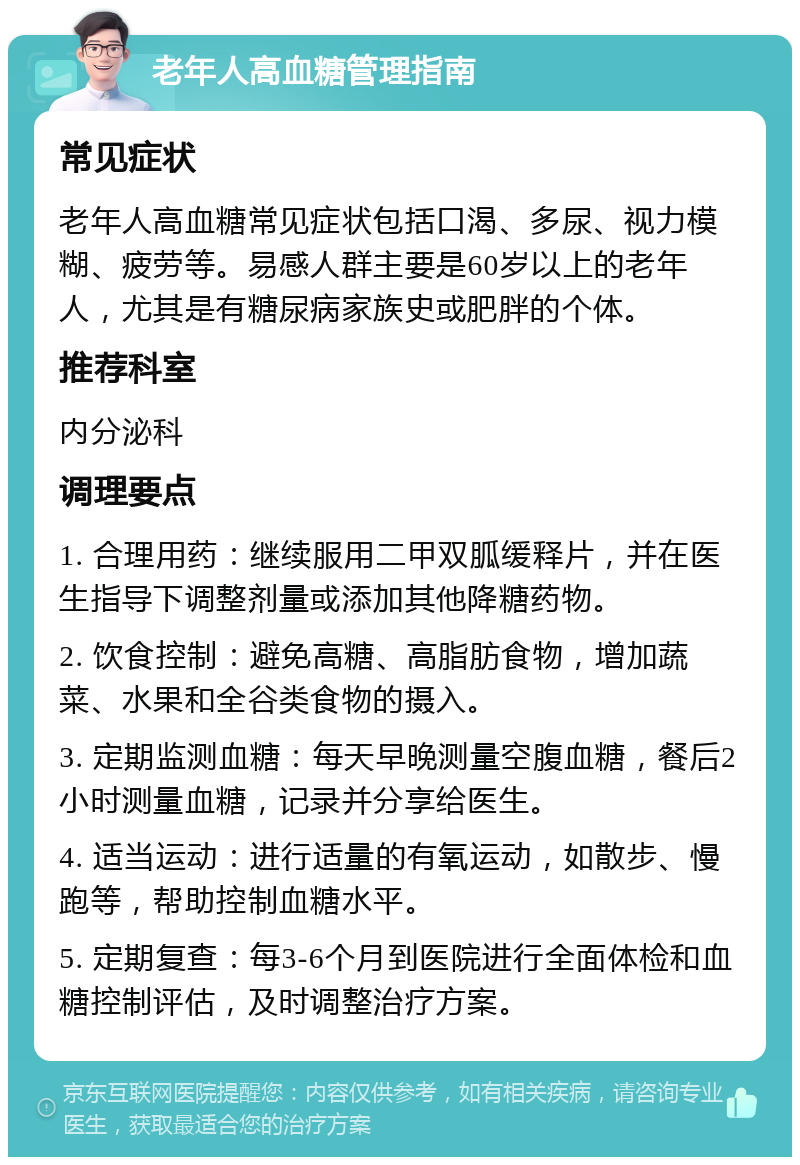 老年人高血糖管理指南 常见症状 老年人高血糖常见症状包括口渴、多尿、视力模糊、疲劳等。易感人群主要是60岁以上的老年人，尤其是有糖尿病家族史或肥胖的个体。 推荐科室 内分泌科 调理要点 1. 合理用药：继续服用二甲双胍缓释片，并在医生指导下调整剂量或添加其他降糖药物。 2. 饮食控制：避免高糖、高脂肪食物，增加蔬菜、水果和全谷类食物的摄入。 3. 定期监测血糖：每天早晚测量空腹血糖，餐后2小时测量血糖，记录并分享给医生。 4. 适当运动：进行适量的有氧运动，如散步、慢跑等，帮助控制血糖水平。 5. 定期复查：每3-6个月到医院进行全面体检和血糖控制评估，及时调整治疗方案。