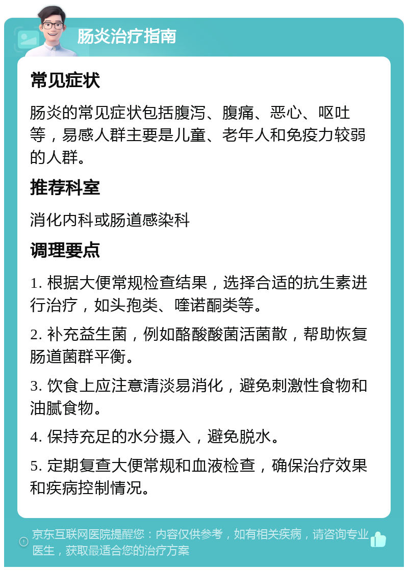 肠炎治疗指南 常见症状 肠炎的常见症状包括腹泻、腹痛、恶心、呕吐等，易感人群主要是儿童、老年人和免疫力较弱的人群。 推荐科室 消化内科或肠道感染科 调理要点 1. 根据大便常规检查结果，选择合适的抗生素进行治疗，如头孢类、喹诺酮类等。 2. 补充益生菌，例如酪酸酸菌活菌散，帮助恢复肠道菌群平衡。 3. 饮食上应注意清淡易消化，避免刺激性食物和油腻食物。 4. 保持充足的水分摄入，避免脱水。 5. 定期复查大便常规和血液检查，确保治疗效果和疾病控制情况。