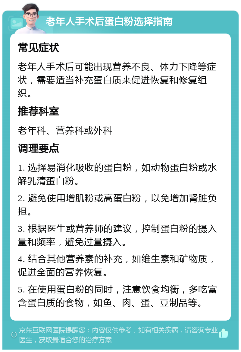 老年人手术后蛋白粉选择指南 常见症状 老年人手术后可能出现营养不良、体力下降等症状，需要适当补充蛋白质来促进恢复和修复组织。 推荐科室 老年科、营养科或外科 调理要点 1. 选择易消化吸收的蛋白粉，如动物蛋白粉或水解乳清蛋白粉。 2. 避免使用增肌粉或高蛋白粉，以免增加肾脏负担。 3. 根据医生或营养师的建议，控制蛋白粉的摄入量和频率，避免过量摄入。 4. 结合其他营养素的补充，如维生素和矿物质，促进全面的营养恢复。 5. 在使用蛋白粉的同时，注意饮食均衡，多吃富含蛋白质的食物，如鱼、肉、蛋、豆制品等。