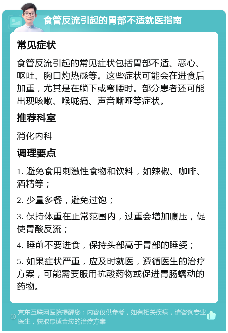 食管反流引起的胃部不适就医指南 常见症状 食管反流引起的常见症状包括胃部不适、恶心、呕吐、胸口灼热感等。这些症状可能会在进食后加重，尤其是在躺下或弯腰时。部分患者还可能出现咳嗽、喉咙痛、声音嘶哑等症状。 推荐科室 消化内科 调理要点 1. 避免食用刺激性食物和饮料，如辣椒、咖啡、酒精等； 2. 少量多餐，避免过饱； 3. 保持体重在正常范围内，过重会增加腹压，促使胃酸反流； 4. 睡前不要进食，保持头部高于胃部的睡姿； 5. 如果症状严重，应及时就医，遵循医生的治疗方案，可能需要服用抗酸药物或促进胃肠蠕动的药物。