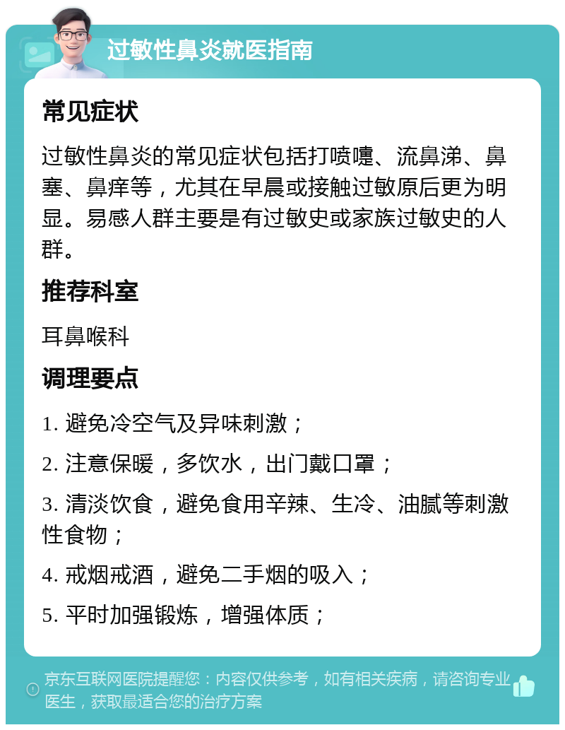 过敏性鼻炎就医指南 常见症状 过敏性鼻炎的常见症状包括打喷嚏、流鼻涕、鼻塞、鼻痒等，尤其在早晨或接触过敏原后更为明显。易感人群主要是有过敏史或家族过敏史的人群。 推荐科室 耳鼻喉科 调理要点 1. 避免冷空气及异味刺激； 2. 注意保暖，多饮水，出门戴口罩； 3. 清淡饮食，避免食用辛辣、生冷、油腻等刺激性食物； 4. 戒烟戒酒，避免二手烟的吸入； 5. 平时加强锻炼，增强体质；