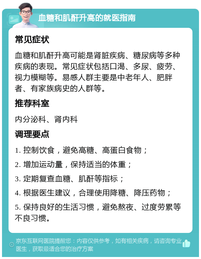 血糖和肌酐升高的就医指南 常见症状 血糖和肌酐升高可能是肾脏疾病、糖尿病等多种疾病的表现。常见症状包括口渴、多尿、疲劳、视力模糊等。易感人群主要是中老年人、肥胖者、有家族病史的人群等。 推荐科室 内分泌科、肾内科 调理要点 1. 控制饮食，避免高糖、高蛋白食物； 2. 增加运动量，保持适当的体重； 3. 定期复查血糖、肌酐等指标； 4. 根据医生建议，合理使用降糖、降压药物； 5. 保持良好的生活习惯，避免熬夜、过度劳累等不良习惯。