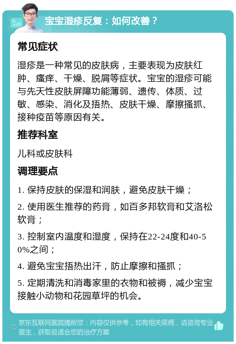 宝宝湿疹反复：如何改善？ 常见症状 湿疹是一种常见的皮肤病，主要表现为皮肤红肿、瘙痒、干燥、脱屑等症状。宝宝的湿疹可能与先天性皮肤屏障功能薄弱、遗传、体质、过敏、感染、消化及捂热、皮肤干燥、摩擦搔抓、接种疫苗等原因有关。 推荐科室 儿科或皮肤科 调理要点 1. 保持皮肤的保湿和润肤，避免皮肤干燥； 2. 使用医生推荐的药膏，如百多邦软膏和艾洛松软膏； 3. 控制室内温度和湿度，保持在22-24度和40-50%之间； 4. 避免宝宝捂热出汗，防止摩擦和搔抓； 5. 定期清洗和消毒家里的衣物和被褥，减少宝宝接触小动物和花园草坪的机会。