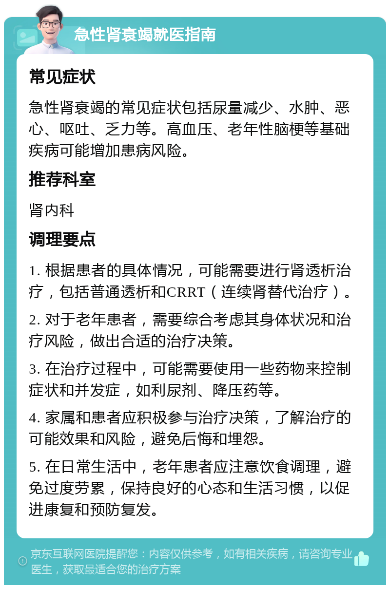 急性肾衰竭就医指南 常见症状 急性肾衰竭的常见症状包括尿量减少、水肿、恶心、呕吐、乏力等。高血压、老年性脑梗等基础疾病可能增加患病风险。 推荐科室 肾内科 调理要点 1. 根据患者的具体情况，可能需要进行肾透析治疗，包括普通透析和CRRT（连续肾替代治疗）。 2. 对于老年患者，需要综合考虑其身体状况和治疗风险，做出合适的治疗决策。 3. 在治疗过程中，可能需要使用一些药物来控制症状和并发症，如利尿剂、降压药等。 4. 家属和患者应积极参与治疗决策，了解治疗的可能效果和风险，避免后悔和埋怨。 5. 在日常生活中，老年患者应注意饮食调理，避免过度劳累，保持良好的心态和生活习惯，以促进康复和预防复发。