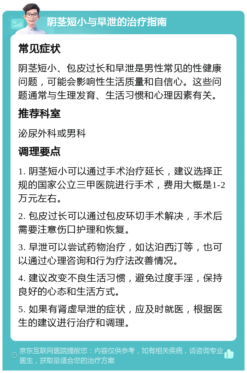 阴茎短小与早泄的治疗指南 常见症状 阴茎短小、包皮过长和早泄是男性常见的性健康问题，可能会影响性生活质量和自信心。这些问题通常与生理发育、生活习惯和心理因素有关。 推荐科室 泌尿外科或男科 调理要点 1. 阴茎短小可以通过手术治疗延长，建议选择正规的国家公立三甲医院进行手术，费用大概是1-2万元左右。 2. 包皮过长可以通过包皮环切手术解决，手术后需要注意伤口护理和恢复。 3. 早泄可以尝试药物治疗，如达泊西汀等，也可以通过心理咨询和行为疗法改善情况。 4. 建议改变不良生活习惯，避免过度手淫，保持良好的心态和生活方式。 5. 如果有肾虚早泄的症状，应及时就医，根据医生的建议进行治疗和调理。