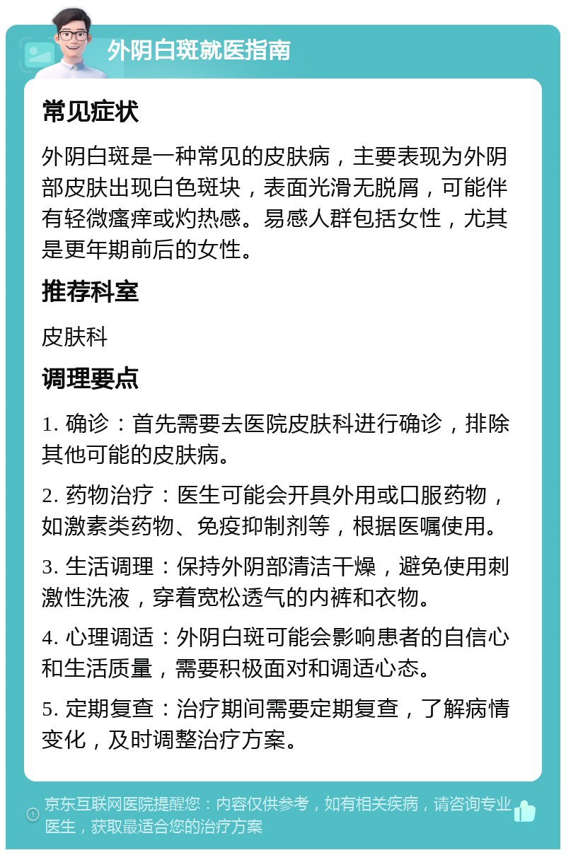 外阴白斑就医指南 常见症状 外阴白斑是一种常见的皮肤病，主要表现为外阴部皮肤出现白色斑块，表面光滑无脱屑，可能伴有轻微瘙痒或灼热感。易感人群包括女性，尤其是更年期前后的女性。 推荐科室 皮肤科 调理要点 1. 确诊：首先需要去医院皮肤科进行确诊，排除其他可能的皮肤病。 2. 药物治疗：医生可能会开具外用或口服药物，如激素类药物、免疫抑制剂等，根据医嘱使用。 3. 生活调理：保持外阴部清洁干燥，避免使用刺激性洗液，穿着宽松透气的内裤和衣物。 4. 心理调适：外阴白斑可能会影响患者的自信心和生活质量，需要积极面对和调适心态。 5. 定期复查：治疗期间需要定期复查，了解病情变化，及时调整治疗方案。