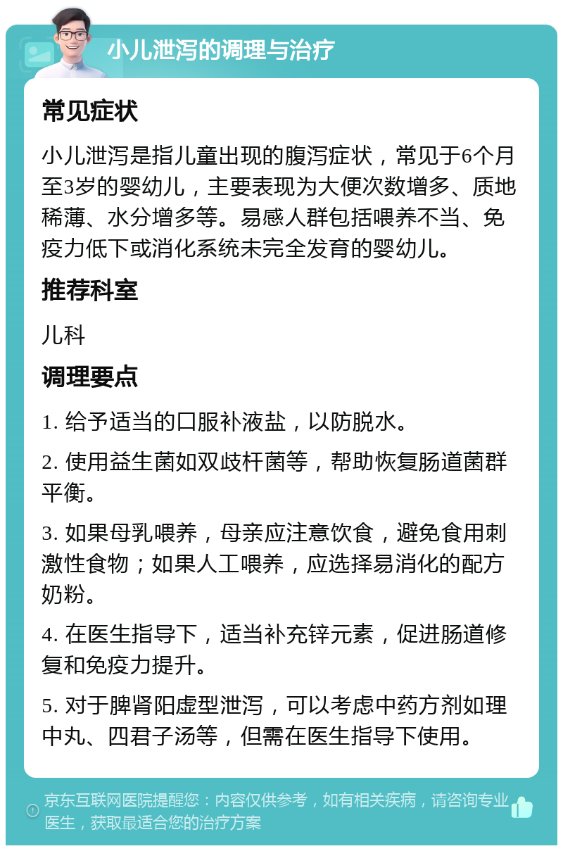 小儿泄泻的调理与治疗 常见症状 小儿泄泻是指儿童出现的腹泻症状，常见于6个月至3岁的婴幼儿，主要表现为大便次数增多、质地稀薄、水分增多等。易感人群包括喂养不当、免疫力低下或消化系统未完全发育的婴幼儿。 推荐科室 儿科 调理要点 1. 给予适当的口服补液盐，以防脱水。 2. 使用益生菌如双歧杆菌等，帮助恢复肠道菌群平衡。 3. 如果母乳喂养，母亲应注意饮食，避免食用刺激性食物；如果人工喂养，应选择易消化的配方奶粉。 4. 在医生指导下，适当补充锌元素，促进肠道修复和免疫力提升。 5. 对于脾肾阳虚型泄泻，可以考虑中药方剂如理中丸、四君子汤等，但需在医生指导下使用。