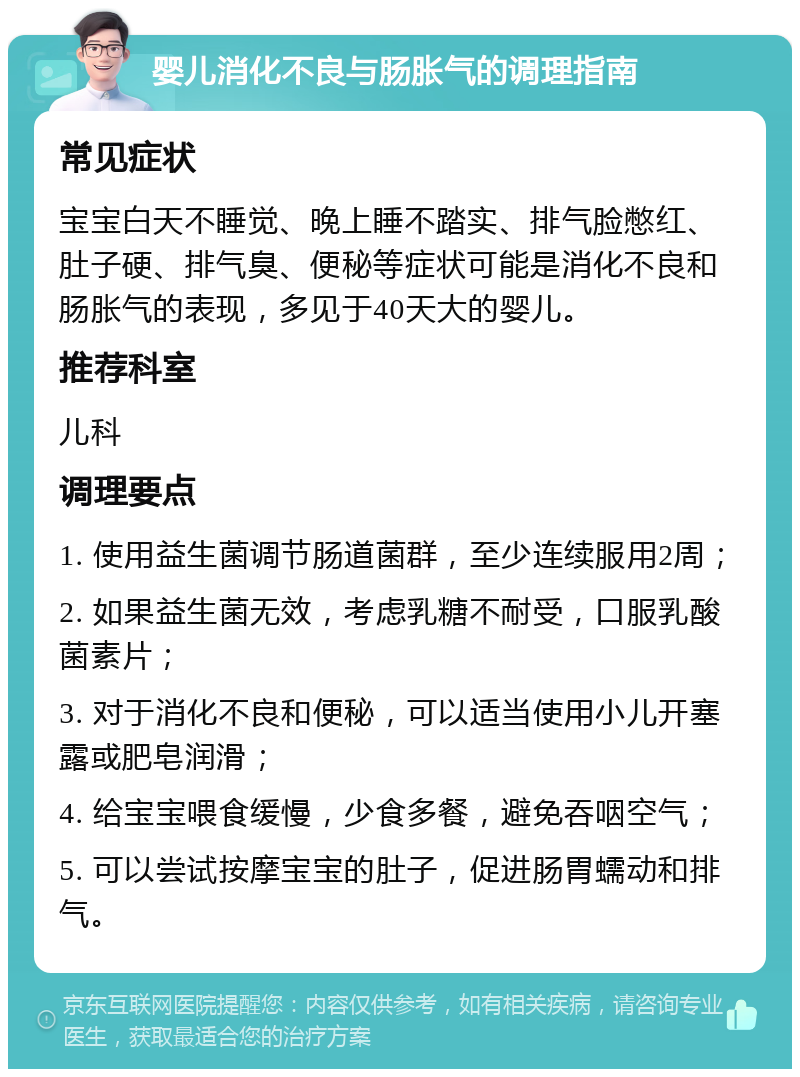 婴儿消化不良与肠胀气的调理指南 常见症状 宝宝白天不睡觉、晚上睡不踏实、排气脸憋红、肚子硬、排气臭、便秘等症状可能是消化不良和肠胀气的表现，多见于40天大的婴儿。 推荐科室 儿科 调理要点 1. 使用益生菌调节肠道菌群，至少连续服用2周； 2. 如果益生菌无效，考虑乳糖不耐受，口服乳酸菌素片； 3. 对于消化不良和便秘，可以适当使用小儿开塞露或肥皂润滑； 4. 给宝宝喂食缓慢，少食多餐，避免吞咽空气； 5. 可以尝试按摩宝宝的肚子，促进肠胃蠕动和排气。