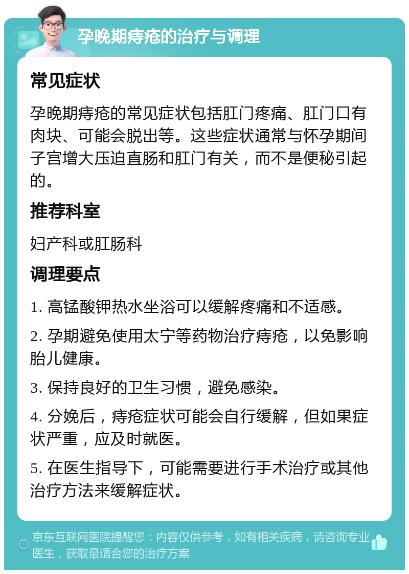 孕晚期痔疮的治疗与调理 常见症状 孕晚期痔疮的常见症状包括肛门疼痛、肛门口有肉块、可能会脱出等。这些症状通常与怀孕期间子宫增大压迫直肠和肛门有关，而不是便秘引起的。 推荐科室 妇产科或肛肠科 调理要点 1. 高锰酸钾热水坐浴可以缓解疼痛和不适感。 2. 孕期避免使用太宁等药物治疗痔疮，以免影响胎儿健康。 3. 保持良好的卫生习惯，避免感染。 4. 分娩后，痔疮症状可能会自行缓解，但如果症状严重，应及时就医。 5. 在医生指导下，可能需要进行手术治疗或其他治疗方法来缓解症状。