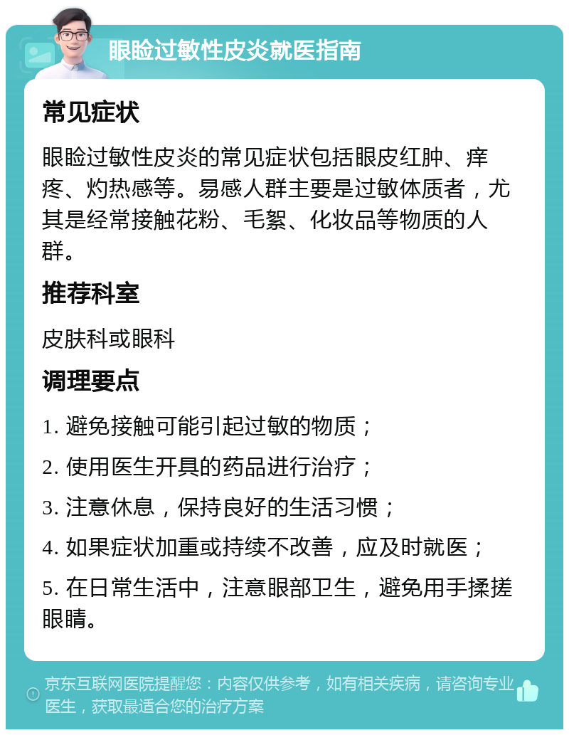 眼睑过敏性皮炎就医指南 常见症状 眼睑过敏性皮炎的常见症状包括眼皮红肿、痒疼、灼热感等。易感人群主要是过敏体质者，尤其是经常接触花粉、毛絮、化妆品等物质的人群。 推荐科室 皮肤科或眼科 调理要点 1. 避免接触可能引起过敏的物质； 2. 使用医生开具的药品进行治疗； 3. 注意休息，保持良好的生活习惯； 4. 如果症状加重或持续不改善，应及时就医； 5. 在日常生活中，注意眼部卫生，避免用手揉搓眼睛。