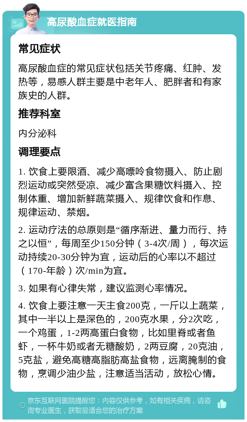 高尿酸血症就医指南 常见症状 高尿酸血症的常见症状包括关节疼痛、红肿、发热等，易感人群主要是中老年人、肥胖者和有家族史的人群。 推荐科室 内分泌科 调理要点 1. 饮食上要限酒、减少高嘌呤食物摄入、防止剧烈运动或突然受凉、减少富含果糖饮料摄入、控制体重、增加新鲜蔬菜摄入、规律饮食和作息、规律运动、禁烟。 2. 运动疗法的总原则是“循序渐进、量力而行、持之以恒”，每周至少150分钟（3-4次/周），每次运动持续20-30分钟为宜，运动后的心率以不超过（170-年龄）次/min为宜。 3. 如果有心律失常，建议监测心率情况。 4. 饮食上要注意一天主食200克，一斤以上蔬菜，其中一半以上是深色的，200克水果，分2次吃，一个鸡蛋，1-2两高蛋白食物，比如里脊或者鱼虾，一杯牛奶或者无糖酸奶，2两豆腐，20克油，5克盐，避免高糖高脂肪高盐食物，远离腌制的食物，烹调少油少盐，注意适当活动，放松心情。