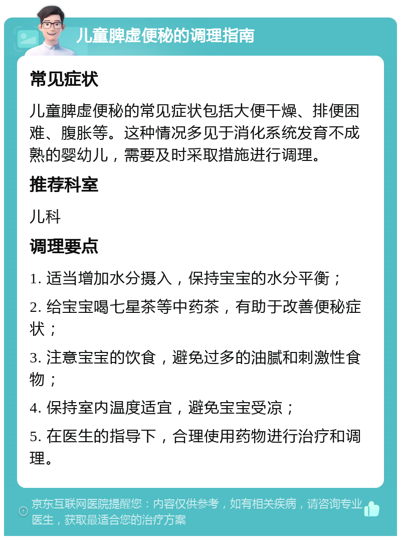 儿童脾虚便秘的调理指南 常见症状 儿童脾虚便秘的常见症状包括大便干燥、排便困难、腹胀等。这种情况多见于消化系统发育不成熟的婴幼儿，需要及时采取措施进行调理。 推荐科室 儿科 调理要点 1. 适当增加水分摄入，保持宝宝的水分平衡； 2. 给宝宝喝七星茶等中药茶，有助于改善便秘症状； 3. 注意宝宝的饮食，避免过多的油腻和刺激性食物； 4. 保持室内温度适宜，避免宝宝受凉； 5. 在医生的指导下，合理使用药物进行治疗和调理。