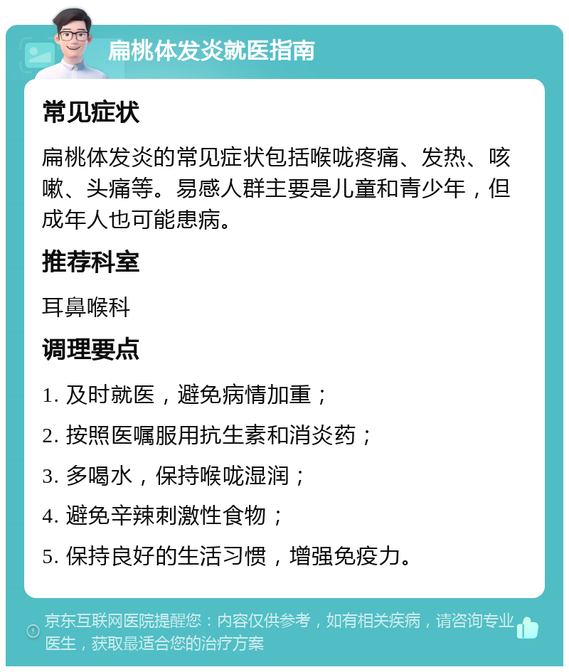 扁桃体发炎就医指南 常见症状 扁桃体发炎的常见症状包括喉咙疼痛、发热、咳嗽、头痛等。易感人群主要是儿童和青少年，但成年人也可能患病。 推荐科室 耳鼻喉科 调理要点 1. 及时就医，避免病情加重； 2. 按照医嘱服用抗生素和消炎药； 3. 多喝水，保持喉咙湿润； 4. 避免辛辣刺激性食物； 5. 保持良好的生活习惯，增强免疫力。