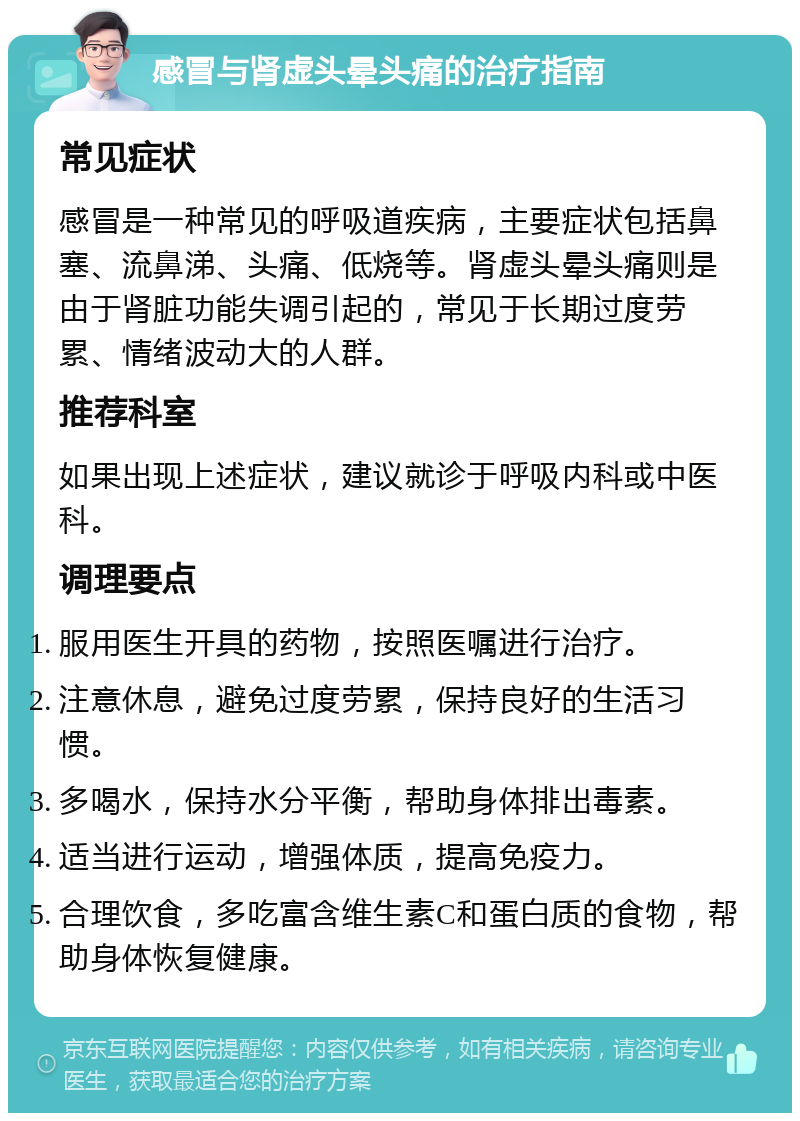 感冒与肾虚头晕头痛的治疗指南 常见症状 感冒是一种常见的呼吸道疾病，主要症状包括鼻塞、流鼻涕、头痛、低烧等。肾虚头晕头痛则是由于肾脏功能失调引起的，常见于长期过度劳累、情绪波动大的人群。 推荐科室 如果出现上述症状，建议就诊于呼吸内科或中医科。 调理要点 服用医生开具的药物，按照医嘱进行治疗。 注意休息，避免过度劳累，保持良好的生活习惯。 多喝水，保持水分平衡，帮助身体排出毒素。 适当进行运动，增强体质，提高免疫力。 合理饮食，多吃富含维生素C和蛋白质的食物，帮助身体恢复健康。