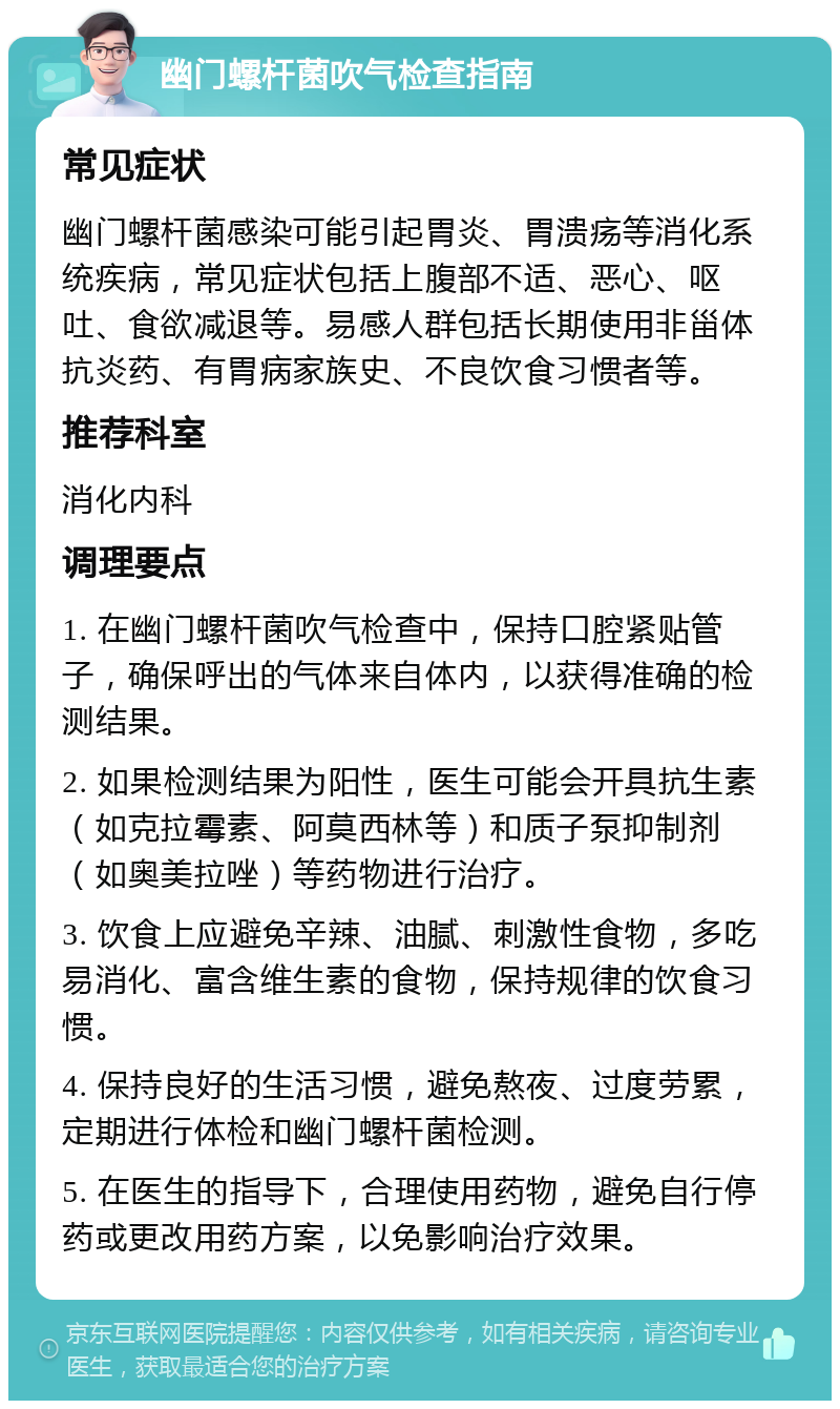 幽门螺杆菌吹气检查指南 常见症状 幽门螺杆菌感染可能引起胃炎、胃溃疡等消化系统疾病，常见症状包括上腹部不适、恶心、呕吐、食欲减退等。易感人群包括长期使用非甾体抗炎药、有胃病家族史、不良饮食习惯者等。 推荐科室 消化内科 调理要点 1. 在幽门螺杆菌吹气检查中，保持口腔紧贴管子，确保呼出的气体来自体内，以获得准确的检测结果。 2. 如果检测结果为阳性，医生可能会开具抗生素（如克拉霉素、阿莫西林等）和质子泵抑制剂（如奥美拉唑）等药物进行治疗。 3. 饮食上应避免辛辣、油腻、刺激性食物，多吃易消化、富含维生素的食物，保持规律的饮食习惯。 4. 保持良好的生活习惯，避免熬夜、过度劳累，定期进行体检和幽门螺杆菌检测。 5. 在医生的指导下，合理使用药物，避免自行停药或更改用药方案，以免影响治疗效果。