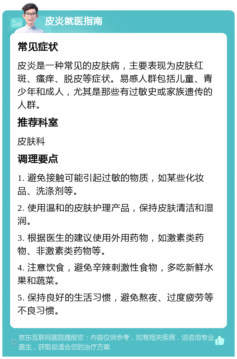 皮炎就医指南 常见症状 皮炎是一种常见的皮肤病，主要表现为皮肤红斑、瘙痒、脱皮等症状。易感人群包括儿童、青少年和成人，尤其是那些有过敏史或家族遗传的人群。 推荐科室 皮肤科 调理要点 1. 避免接触可能引起过敏的物质，如某些化妆品、洗涤剂等。 2. 使用温和的皮肤护理产品，保持皮肤清洁和湿润。 3. 根据医生的建议使用外用药物，如激素类药物、非激素类药物等。 4. 注意饮食，避免辛辣刺激性食物，多吃新鲜水果和蔬菜。 5. 保持良好的生活习惯，避免熬夜、过度疲劳等不良习惯。