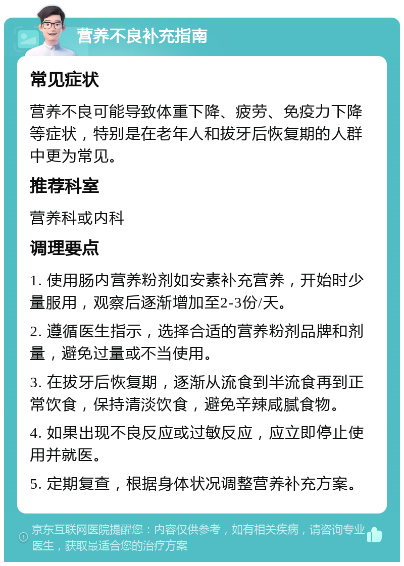 营养不良补充指南 常见症状 营养不良可能导致体重下降、疲劳、免疫力下降等症状，特别是在老年人和拔牙后恢复期的人群中更为常见。 推荐科室 营养科或内科 调理要点 1. 使用肠内营养粉剂如安素补充营养，开始时少量服用，观察后逐渐增加至2-3份/天。 2. 遵循医生指示，选择合适的营养粉剂品牌和剂量，避免过量或不当使用。 3. 在拔牙后恢复期，逐渐从流食到半流食再到正常饮食，保持清淡饮食，避免辛辣咸腻食物。 4. 如果出现不良反应或过敏反应，应立即停止使用并就医。 5. 定期复查，根据身体状况调整营养补充方案。