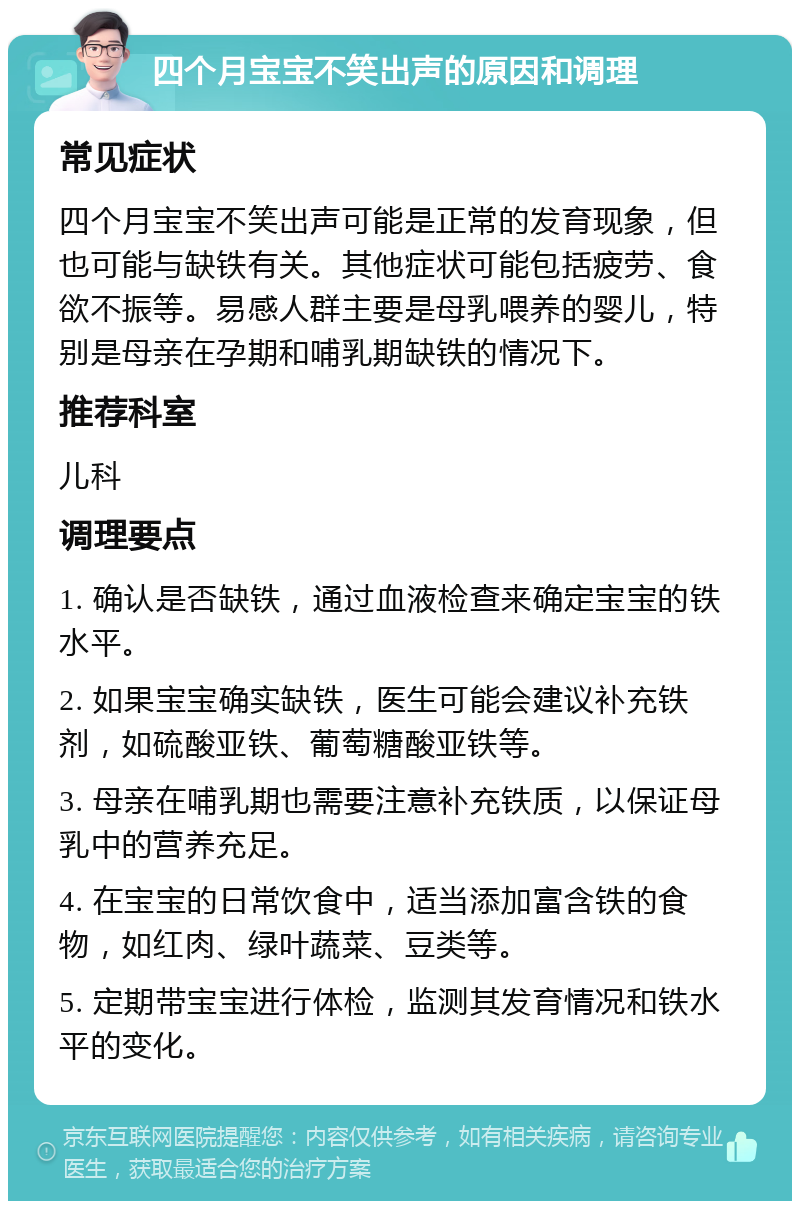 四个月宝宝不笑出声的原因和调理 常见症状 四个月宝宝不笑出声可能是正常的发育现象，但也可能与缺铁有关。其他症状可能包括疲劳、食欲不振等。易感人群主要是母乳喂养的婴儿，特别是母亲在孕期和哺乳期缺铁的情况下。 推荐科室 儿科 调理要点 1. 确认是否缺铁，通过血液检查来确定宝宝的铁水平。 2. 如果宝宝确实缺铁，医生可能会建议补充铁剂，如硫酸亚铁、葡萄糖酸亚铁等。 3. 母亲在哺乳期也需要注意补充铁质，以保证母乳中的营养充足。 4. 在宝宝的日常饮食中，适当添加富含铁的食物，如红肉、绿叶蔬菜、豆类等。 5. 定期带宝宝进行体检，监测其发育情况和铁水平的变化。