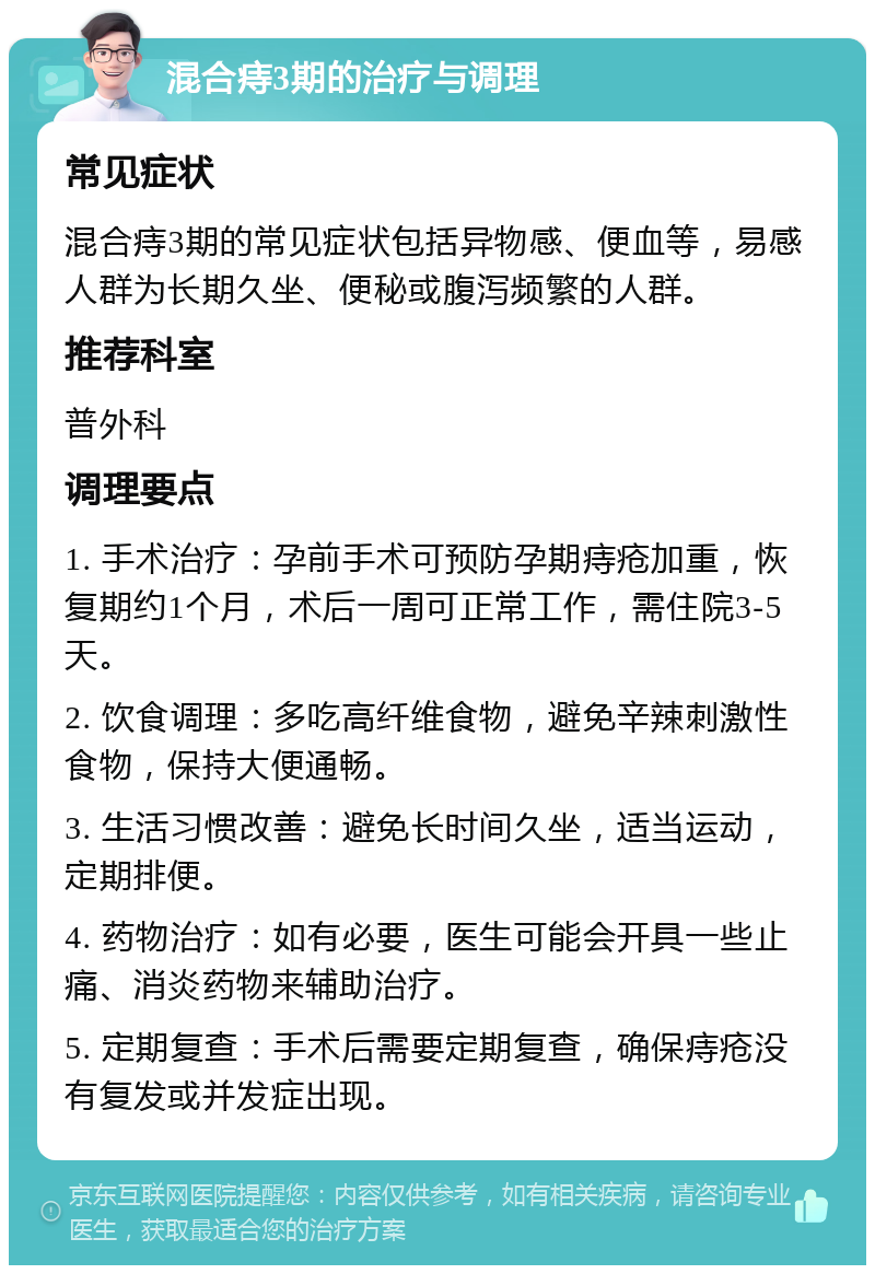 混合痔3期的治疗与调理 常见症状 混合痔3期的常见症状包括异物感、便血等，易感人群为长期久坐、便秘或腹泻频繁的人群。 推荐科室 普外科 调理要点 1. 手术治疗：孕前手术可预防孕期痔疮加重，恢复期约1个月，术后一周可正常工作，需住院3-5天。 2. 饮食调理：多吃高纤维食物，避免辛辣刺激性食物，保持大便通畅。 3. 生活习惯改善：避免长时间久坐，适当运动，定期排便。 4. 药物治疗：如有必要，医生可能会开具一些止痛、消炎药物来辅助治疗。 5. 定期复查：手术后需要定期复查，确保痔疮没有复发或并发症出现。