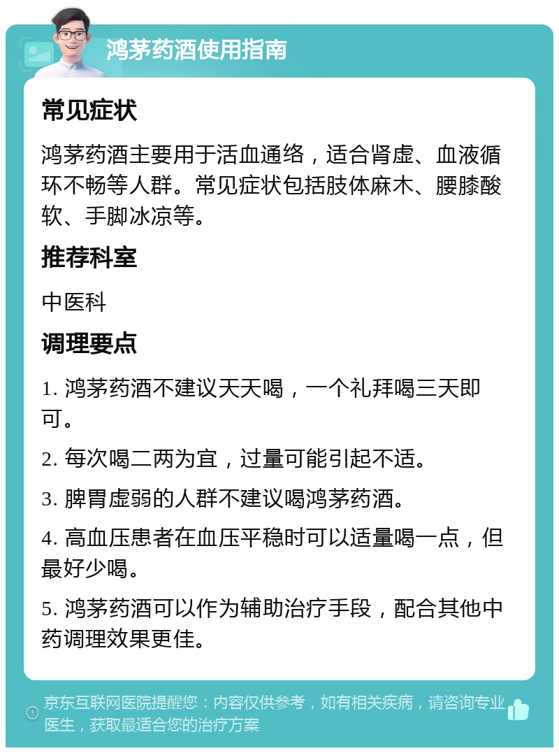 鸿茅药酒使用指南 常见症状 鸿茅药酒主要用于活血通络，适合肾虚、血液循环不畅等人群。常见症状包括肢体麻木、腰膝酸软、手脚冰凉等。 推荐科室 中医科 调理要点 1. 鸿茅药酒不建议天天喝，一个礼拜喝三天即可。 2. 每次喝二两为宜，过量可能引起不适。 3. 脾胃虚弱的人群不建议喝鸿茅药酒。 4. 高血压患者在血压平稳时可以适量喝一点，但最好少喝。 5. 鸿茅药酒可以作为辅助治疗手段，配合其他中药调理效果更佳。