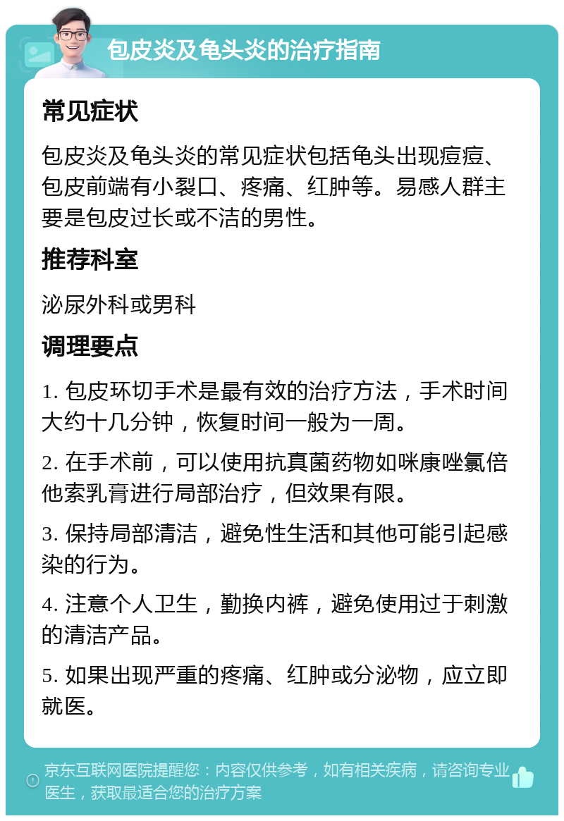 包皮炎及龟头炎的治疗指南 常见症状 包皮炎及龟头炎的常见症状包括龟头出现痘痘、包皮前端有小裂口、疼痛、红肿等。易感人群主要是包皮过长或不洁的男性。 推荐科室 泌尿外科或男科 调理要点 1. 包皮环切手术是最有效的治疗方法，手术时间大约十几分钟，恢复时间一般为一周。 2. 在手术前，可以使用抗真菌药物如咪康唑氯倍他索乳膏进行局部治疗，但效果有限。 3. 保持局部清洁，避免性生活和其他可能引起感染的行为。 4. 注意个人卫生，勤换内裤，避免使用过于刺激的清洁产品。 5. 如果出现严重的疼痛、红肿或分泌物，应立即就医。