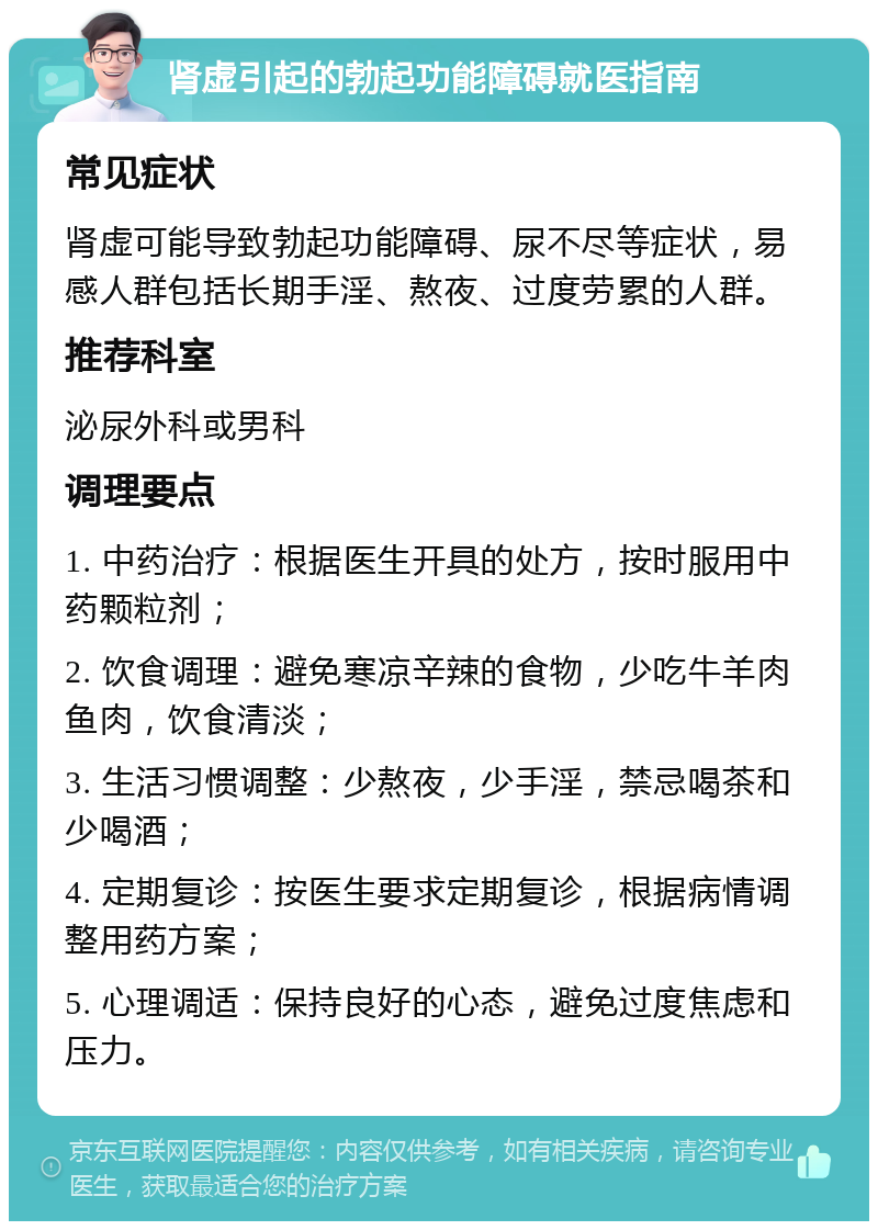 肾虚引起的勃起功能障碍就医指南 常见症状 肾虚可能导致勃起功能障碍、尿不尽等症状，易感人群包括长期手淫、熬夜、过度劳累的人群。 推荐科室 泌尿外科或男科 调理要点 1. 中药治疗：根据医生开具的处方，按时服用中药颗粒剂； 2. 饮食调理：避免寒凉辛辣的食物，少吃牛羊肉鱼肉，饮食清淡； 3. 生活习惯调整：少熬夜，少手淫，禁忌喝茶和少喝酒； 4. 定期复诊：按医生要求定期复诊，根据病情调整用药方案； 5. 心理调适：保持良好的心态，避免过度焦虑和压力。