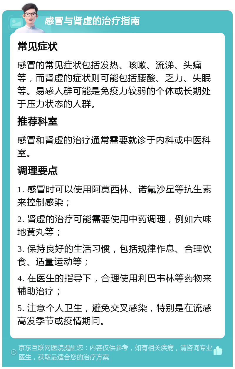 感冒与肾虚的治疗指南 常见症状 感冒的常见症状包括发热、咳嗽、流涕、头痛等，而肾虚的症状则可能包括腰酸、乏力、失眠等。易感人群可能是免疫力较弱的个体或长期处于压力状态的人群。 推荐科室 感冒和肾虚的治疗通常需要就诊于内科或中医科室。 调理要点 1. 感冒时可以使用阿莫西林、诺氟沙星等抗生素来控制感染； 2. 肾虚的治疗可能需要使用中药调理，例如六味地黄丸等； 3. 保持良好的生活习惯，包括规律作息、合理饮食、适量运动等； 4. 在医生的指导下，合理使用利巴韦林等药物来辅助治疗； 5. 注意个人卫生，避免交叉感染，特别是在流感高发季节或疫情期间。