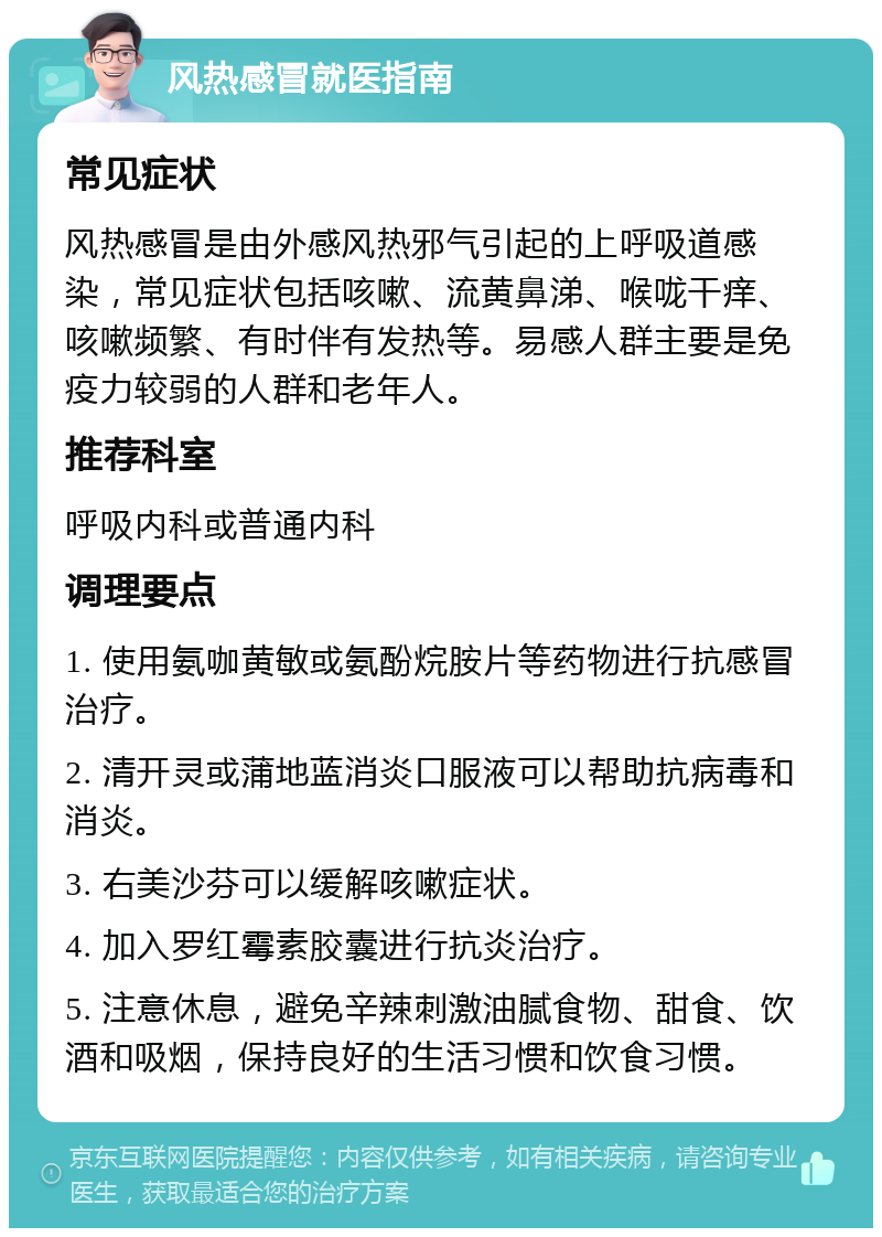 风热感冒就医指南 常见症状 风热感冒是由外感风热邪气引起的上呼吸道感染，常见症状包括咳嗽、流黄鼻涕、喉咙干痒、咳嗽频繁、有时伴有发热等。易感人群主要是免疫力较弱的人群和老年人。 推荐科室 呼吸内科或普通内科 调理要点 1. 使用氨咖黄敏或氨酚烷胺片等药物进行抗感冒治疗。 2. 清开灵或蒲地蓝消炎口服液可以帮助抗病毒和消炎。 3. 右美沙芬可以缓解咳嗽症状。 4. 加入罗红霉素胶囊进行抗炎治疗。 5. 注意休息，避免辛辣刺激油腻食物、甜食、饮酒和吸烟，保持良好的生活习惯和饮食习惯。