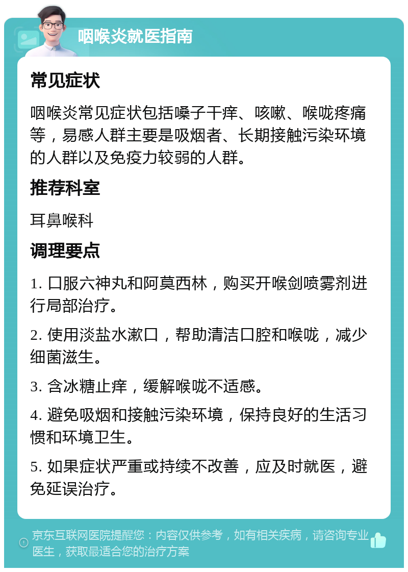 咽喉炎就医指南 常见症状 咽喉炎常见症状包括嗓子干痒、咳嗽、喉咙疼痛等，易感人群主要是吸烟者、长期接触污染环境的人群以及免疫力较弱的人群。 推荐科室 耳鼻喉科 调理要点 1. 口服六神丸和阿莫西林，购买开喉剑喷雾剂进行局部治疗。 2. 使用淡盐水漱口，帮助清洁口腔和喉咙，减少细菌滋生。 3. 含冰糖止痒，缓解喉咙不适感。 4. 避免吸烟和接触污染环境，保持良好的生活习惯和环境卫生。 5. 如果症状严重或持续不改善，应及时就医，避免延误治疗。