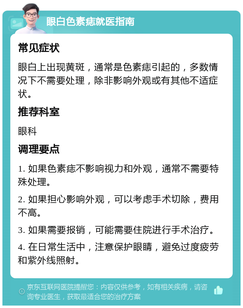 眼白色素痣就医指南 常见症状 眼白上出现黄斑，通常是色素痣引起的，多数情况下不需要处理，除非影响外观或有其他不适症状。 推荐科室 眼科 调理要点 1. 如果色素痣不影响视力和外观，通常不需要特殊处理。 2. 如果担心影响外观，可以考虑手术切除，费用不高。 3. 如果需要报销，可能需要住院进行手术治疗。 4. 在日常生活中，注意保护眼睛，避免过度疲劳和紫外线照射。