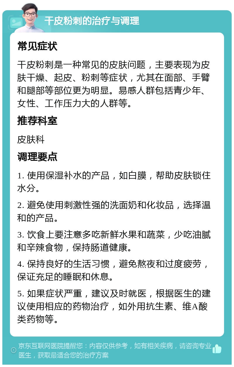 干皮粉刺的治疗与调理 常见症状 干皮粉刺是一种常见的皮肤问题，主要表现为皮肤干燥、起皮、粉刺等症状，尤其在面部、手臂和腿部等部位更为明显。易感人群包括青少年、女性、工作压力大的人群等。 推荐科室 皮肤科 调理要点 1. 使用保湿补水的产品，如白膜，帮助皮肤锁住水分。 2. 避免使用刺激性强的洗面奶和化妆品，选择温和的产品。 3. 饮食上要注意多吃新鲜水果和蔬菜，少吃油腻和辛辣食物，保持肠道健康。 4. 保持良好的生活习惯，避免熬夜和过度疲劳，保证充足的睡眠和休息。 5. 如果症状严重，建议及时就医，根据医生的建议使用相应的药物治疗，如外用抗生素、维A酸类药物等。