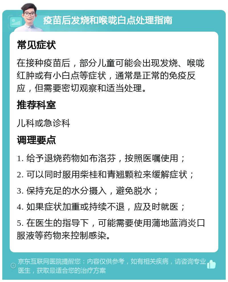 疫苗后发烧和喉咙白点处理指南 常见症状 在接种疫苗后，部分儿童可能会出现发烧、喉咙红肿或有小白点等症状，通常是正常的免疫反应，但需要密切观察和适当处理。 推荐科室 儿科或急诊科 调理要点 1. 给予退烧药物如布洛芬，按照医嘱使用； 2. 可以同时服用柴桂和青翘颗粒来缓解症状； 3. 保持充足的水分摄入，避免脱水； 4. 如果症状加重或持续不退，应及时就医； 5. 在医生的指导下，可能需要使用蒲地蓝消炎口服液等药物来控制感染。