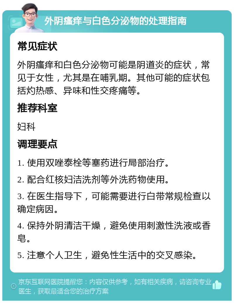 外阴瘙痒与白色分泌物的处理指南 常见症状 外阴瘙痒和白色分泌物可能是阴道炎的症状，常见于女性，尤其是在哺乳期。其他可能的症状包括灼热感、异味和性交疼痛等。 推荐科室 妇科 调理要点 1. 使用双唑泰栓等塞药进行局部治疗。 2. 配合红核妇洁洗剂等外洗药物使用。 3. 在医生指导下，可能需要进行白带常规检查以确定病因。 4. 保持外阴清洁干燥，避免使用刺激性洗液或香皂。 5. 注意个人卫生，避免性生活中的交叉感染。